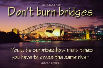 inspirational quote: Don't burn bridges. You'll be surprised how many times you have to cross the same river.