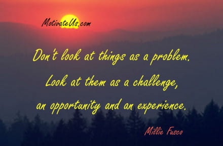 Don't look at things as a problem. Look at them as a challenge, an opportunity and an experience.